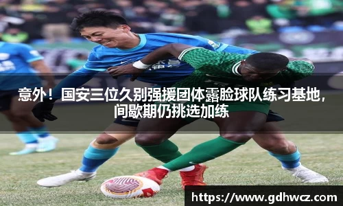 意外！国安三位久别强援团体露脸球队练习基地，间歇期仍挑选加练